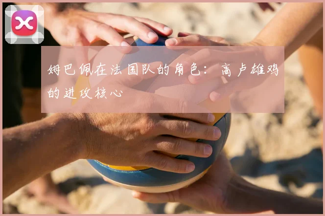姆巴佩在法国队的角色:高卢雄鸡的进攻核心