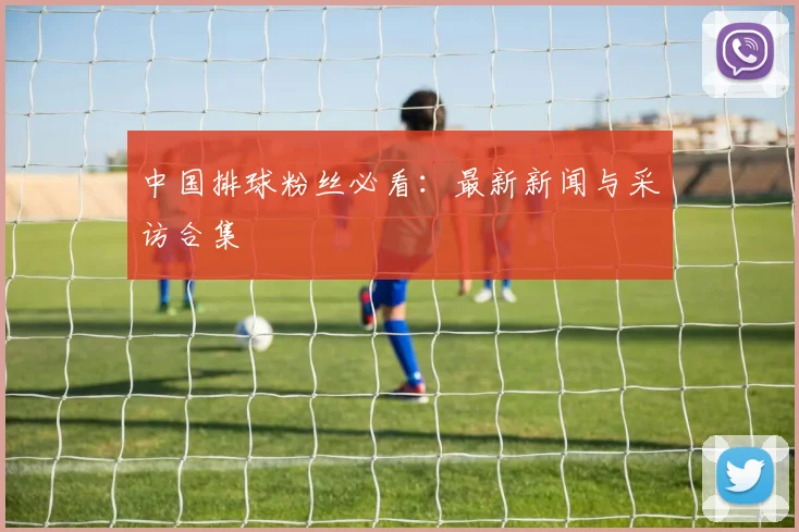 中国排球粉丝必看:最新新闻与采访合集