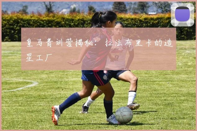 皇马青训营揭秘:拉法布里卡的造星工厂