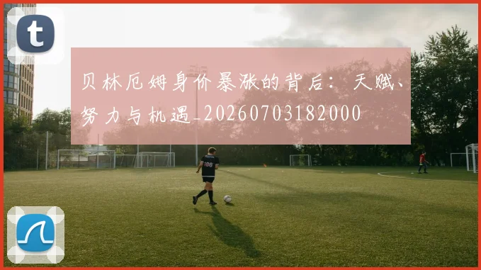 贝林厄姆身价暴涨的背后:天赋、努力与机遇_20260703182000