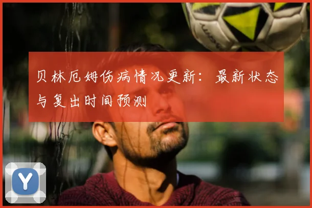 贝林厄姆伤病情况更新:最新状态与复出时间预测