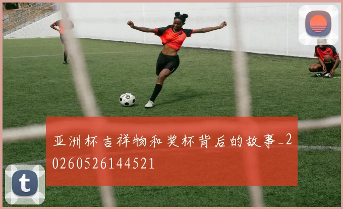 亚洲杯吉祥物和奖杯背后的故事_20260526144521