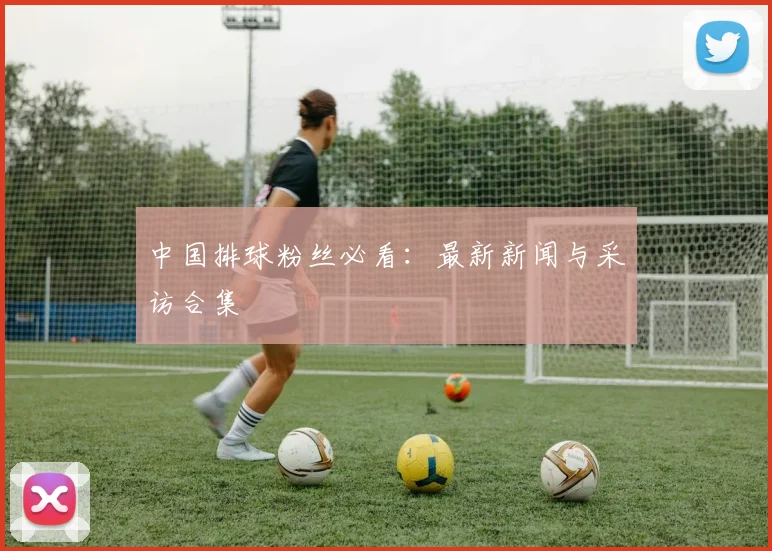 中国排球粉丝必看:最新新闻与采访合集
