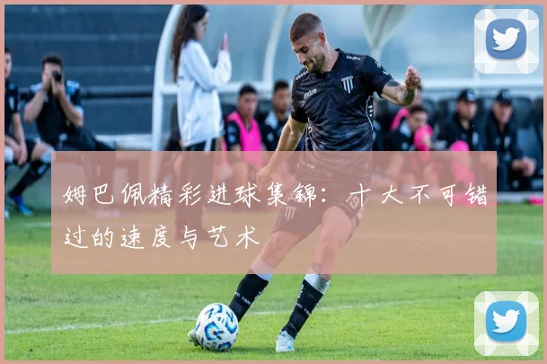 姆巴佩精彩进球集锦:十大不可错过的速度与艺术